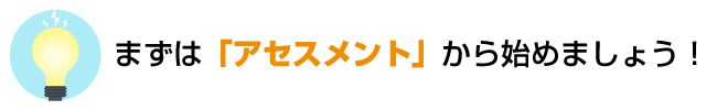 まずは「アセスメント」から始めましょう！